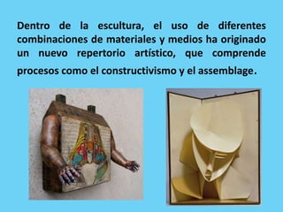 Dentro de la escultura, el uso de diferentes
combinaciones de materiales y medios ha originado
un nuevo repertorio artístico, que comprende
procesos como el constructivismo y el assemblage.
 