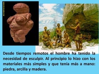 Desde tiempos remotos el hombre ha tenido la
necesidad de esculpir. Al principio lo hizo con los
materiales más simples y que tenía más a mano:
piedra, arcilla y madera.
 