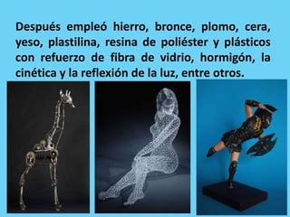 Después empleó hierro, bronce, plomo, cera,
yeso, plastilina, resina de poliéster y plásticos
con refuerzo de fibra de vidrio, hormigón, la
cinética y la reflexión de la luz, entre otros.
 