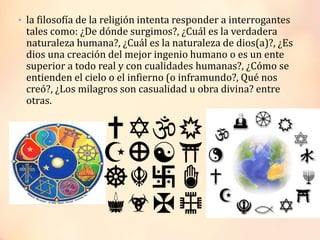 • la filosofía de la religión intenta responder a interrogantes
tales como: ¿De dónde surgimos?, ¿Cuál es la verdadera
naturaleza humana?, ¿Cuál es la naturaleza de dios(a)?, ¿Es
dios una creación del mejor ingenio humano o es un ente
superior a todo real y con cualidades humanas?, ¿Cómo se
entienden el cielo o el infierno (o inframundo?, Qué nos
creó?, ¿Los milagros son casualidad u obra divina? entre
otras.
 