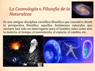 La Cosmología o Filosofía de la
Naturaleza
• Es una antigua disciplina científico-filosófica que considera desde
la perspectiva filosófica aquellos fenómenos naturales que
siempre han sido un interrogante para el hombre, tales como son:
la materia, el tiempo, el movimiento, el espacio, el cambio, etc.
 