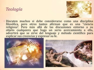 Teología
• Discuten muchos si debe considerarse como una disciplina
filosófica, pero otros tantos afirman que es una “ciencia
religiosa”. Pero más allá de las discusiones entorno a su
objeto cualquiera que haga un serio acercamiento a ella,
advertirá que se sirve del lenguaje y método científico para
explicar sus creencias y expresar su fe.
 