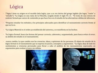 Lógica
• *‘lógica’ tiene su origen en el vocablo latín logĭca, que a su vez deriva del griego logikós (de logos, “razón” o
“estudio”). *La Lógica es una rama de la Filosofía, surgida desde el siglo VI a C. *Se trata de una ciencia de
carácter formal que carece de contenido ya que hace foco en el estudio de las alternativas válidas de inferencia.
• *Propone estudiar los métodos y los principios adecuados para identificar al razonamiento correcto frente al
que no lo es.
• *La Lógica Material es el orden ya establecido del universo, y se manifiesta en los hechos.
• *la Lógica Formal: busca las formas del pensar correcto, coherente y argumentado, pues busca evitar el error;
su ámbito de estudio es el razonamiento.
• -nunca cambia. Lo que cambia son las creencias, ideas y opiniones de las personas. El objeto de estudio de la
lógica formal es el razonamiento que se expresa en juicios, conceptos y argumentos. *La lógica deja de lado los
sentimientos y creencias personales para llevar a cabo el análisis de los razonamientos expresados en
argumentos para evaluar si son o no válidas
 