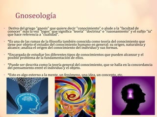 Gnoseología
• Deriva del griego "gnosis" que quiere decir "conocimiento" o alude a la "facultad de
conocer" más la voz "logos" que significa "teoría" "doctrina" o "razonamiento" y el sufijo "ia"
que hace referencia a "cualidad".
• *Es una de las ramas de la filosofía también conocida como teoría del conocimiento que
tiene por objeto el estudio del conocimiento humano en general: su origen, naturaleza y
alcance; analiza el origen del conocimiento del individuo y sus formas.
• *Encargada de estudiar los diferentes tipos de conocimientos que pueden alcanzar y el
posible problema de la fundamentación de ellos.
• *Puede ser descrita como la teoría general del conocimiento, que se halla en la concordancia
del pensamiento entré el individuo y el objeto.
• *Esto es algo externo a la mente, un fenómeno, una idea, un concepto, etc.
 