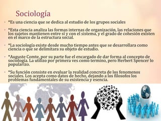 Sociología
• *Es una ciencia que se dedica al estudio de los grupos sociales
• *Esta ciencia analiza las formas internas de organización, las relaciones que
los sujetos mantienen entre sí y con el sistema, y el grado de cohesión existen
en el marco de la estructura social.
• *La sociología existe desde mucho tiempo antes que se desarrollara como
ciencia o que se delimitara su objeto de estudio.
• *Auguste Comte, por su parte fue el encargado de dar forma al concepto de
sociología. La utilizo por primera ves como termino, pero Herbert Spencer lo
popularizo.
• *Su función consiste en evaluar la realidad concreta de los fenomenos
sociales. Los acepta como datos de hecho, dejando a los filosofos los
problemas fundamentales de su existencia y esencia.
 