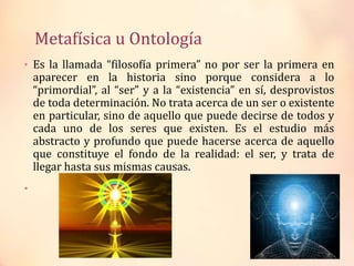 Metafísica u Ontología
• Es la llamada “filosofía primera” no por ser la primera en
aparecer en la historia sino porque considera a lo
“primordial”, al “ser” y a la “existencia” en sí, desprovistos
de toda determinación. No trata acerca de un ser o existente
en particular, sino de aquello que puede decirse de todos y
cada uno de los seres que existen. Es el estudio más
abstracto y profundo que puede hacerse acerca de aquello
que constituye el fondo de la realidad: el ser, y trata de
llegar hasta sus mismas causas.
•
 