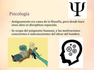Psicología
• Antiguamente era rama de la filosofía, pero desde hace
unos años es disciplinas separada.
• Se ocupa del psiquismo humano, y las motivaciones
conscientes o subconscientes del obrar del hombre.
 