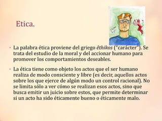 Etica.
• La palabra ética proviene del griego êthikos (“carácter”). Se
trata del estudio de la moral y del accionar humano para
promover los comportamientos deseables.
• La ética tiene como objeto los actos que el ser humano
realiza de modo consciente y libre (es decir, aquellos actos
sobre los que ejerce de algún modo un control racional). No
se limita sólo a ver cómo se realizan esos actos, sino que
busca emitir un juicio sobre estos, que permite determinar
si un acto ha sido éticamente bueno o éticamente malo.
 