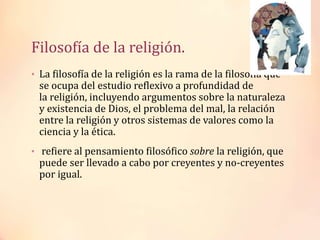 Filosofía de la religión.
• La filosofía de la religión es la rama de la filosofía que
se ocupa del estudio reflexivo a profundidad de
la religión, incluyendo argumentos sobre la naturaleza
y existencia de Dios, el problema del mal, la relación
entre la religión y otros sistemas de valores como la
ciencia y la ética.
• refiere al pensamiento filosófico sobre la religión, que
puede ser llevado a cabo por creyentes y no-creyentes
por igual.
 