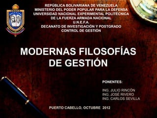 REPÚBLICA BOLIVARIANA DE VENEZUELA
   MINISTERIO DEL PODER POPULAR PARA LA DEFENSA
  UNIVERSIDAD NACIONAL EXPERIMENTAL POLITÉCNICA
           DE LA FUERZA ARMADA NACIONAL
                      U.N.E.F.A.
      DECANATO DE INVESTIGACIÓN Y POSTGRADO
                CONTROL DE GESTIÓN




MODERNAS FILOSOFÍAS
    DE GESTIÓN
                                  PONENTES:

                                  ING. JULIO RINCÓN
                                  ING. JOSÉ RIVERO
                                  ING. CARLOS SEVILLA

         PUERTO CABELLO, OCTUBRE 2012
 