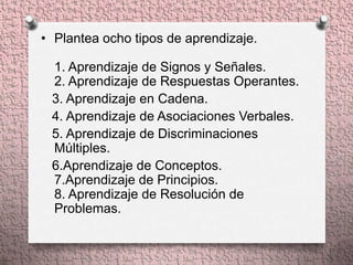 • Plantea ocho tipos de aprendizaje.

 1. Aprendizaje de Signos y Señales.
 2. Aprendizaje de Respuestas Operantes.
 3. Aprendizaje en Cadena.
 4. Aprendizaje de Asociaciones Verbales.
 5. Aprendizaje de Discriminaciones
 Múltiples.
 6.Aprendizaje de Conceptos.
 7.Aprendizaje de Principios.
 8. Aprendizaje de Resolución de
 Problemas.
 