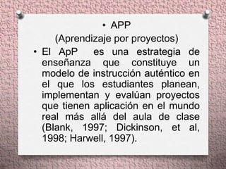 • APP
     (Aprendizaje por proyectos)
• El ApP     es una estrategia de
  enseñanza que constituye un
  modelo de instrucción auténtico en
  el que los estudiantes planean,
  implementan y evalúan proyectos
  que tienen aplicación en el mundo
  real más allá del aula de clase
  (Blank, 1997; Dickinson, et al,
  1998; Harwell, 1997).
 