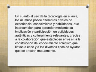 En cuanto al uso de la tecnología en el aula,
los alumnos posee diferentes niveles de
experiencia, conocimiento y habilidades, que
intercambian para aprender mediante su
implicación y participación en actividades
auténticas y culturalmente relevantes, gracias
a la colaboración que establecen entre sí, a la
construcción del conocimiento colectivo que
llevan a cabo y a los diversos tipos de ayudas
que se prestan mutuamente.
 