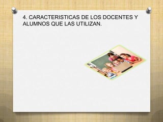 4. CARACTERISTICAS DE LOS DOCENTES Y
ALUMNOS QUE LAS UTILIZAN.
 
