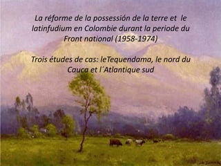 La réforme de la possessión de la terre et le
latinfudium en Colombie durant la periode du
Front national (1958-1974)
Trois études de cas: leTequendama, le nord du
Cauca et l´Atlantique sud
 