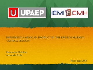 IMPLEMENT A MEXICAN PRODUCT IN THE FRENCH MARKET:
“AZTECA MANGO”
Montserrat Tlalolini
Armando Ávila
Paris, June 2015.
 