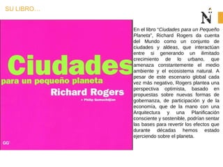 SU LIBRO…
En el libro “Ciudades para un Pequeño
Planeta”, Richard Rogers da cuenta
del Mundo como un conjunto de
ciudades y aldeas, que interactúan
entre si generando un ilimitado
crecimiento de lo urbano, que
amenaza constantemente el medio
ambiente y el ecosistema natural. A
pesar de este escenario global cada
vez más negativo, Rogers plantea una
perspectiva optimista, basado en
propuestas sobre nuevas formas de
gobernanza, de participación y de la
economía, que de la mano con una
Arquitectura y una Planificación
consciente y sostenible, podrían sentar
las bases para revertir los efectos que
durante décadas hemos estado
ejerciendo sobre el planeta.
 