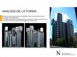 ANALISIS DE LA FORMA
El edificio esta envuelto en acero inoxidable, lo que da una estética de alta
tecnología, post modernista.
La fachada aerodinámica yuxtapuesta en las funciones mecánicas y de servicio
en el exterior evoca los avances tecnológicos de construcción.
 