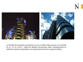 La filosofía del arquitecto consistente en que el edificio debe parecer ser montado
en un “kit de piezas”. Todos los detalles estructurales están completamente en
exhibición, dando al espectador una comprensión de cómo se apoya el edificio.
 