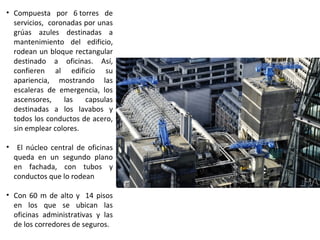 • Compuesta por 6 torres de
servicios, coronadas por unas
grúas azules destinadas a
mantenimiento del edificio,
rodean un bloque rectangular
destinado a oficinas. Así,
confieren al edificio su
apariencia, mostrando las
escaleras de emergencia, los
ascensores, las capsulas
destinadas a los lavabos y
todos los conductos de acero,
sin emplear colores.
• El núcleo central de oficinas
queda en un segundo plano
en fachada, con tubos y
conductos que lo rodean
• Con 60 m de alto y 14 pisos
en los que se ubican las
oficinas administrativas y las
de los corredores de seguros.
 
