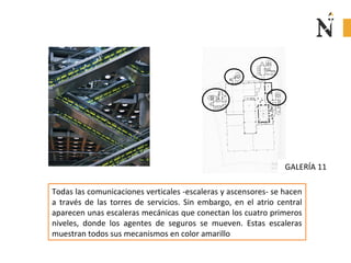 GALERÍA 11
Todas las comunicaciones verticales -escaleras y ascensores- se hacen
a través de las torres de servicios. Sin embargo, en el atrio central
aparecen unas escaleras mecánicas que conectan los cuatro primeros
niveles, donde los agentes de seguros se mueven. Estas escaleras
muestran todos sus mecanismos en color amarillo
 