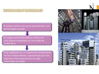 El núcleo central y las torres perimetrales, son
de hormigón armado.
El cuerpo central del edificio cuenta con
unos pilares modulados en una malla de
10.80×18 m.
Está englobado en un sistema de revestimiento
en fase independiente, representado por tres
capas de cristal especial con un capa
intermedia ventilada.
 