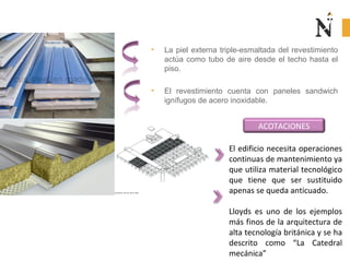 • La piel externa triple-esmaltada del revestimiento
actúa como tubo de aire desde el techo hasta el
piso.
• El revestimiento cuenta con paneles sandwich
ignífugos de acero inoxidable.
ACOTACIONES
El edificio necesita operaciones
continuas de mantenimiento ya
que utiliza material tecnológico
que tiene que ser sustituido
apenas se queda anticuado.
Lloyds es uno de los ejemplos
más finos de la arquitectura de
alta tecnología británica y se ha
descrito como “La Catedral
mecánica”
 