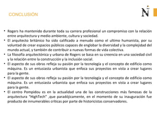 CONCLUSIÓN
• Rogers ha mantenido durante toda su carrera profesional un compromiso con la relación
entre arquitectura y medio ambiente, cultura y sociedad.
• El arquitecto británico ha sido calificado a menudo como el ultimo humanista, por su
voluntad de crear espacios públicos capaces de englobar la diversidad y la complejidad del
mundo actual, y también de contribuir a nuevas formas de vida colectiva.
• La filosofía arquitectónica y urbana de Rogers se basa en su creencia en una sociedad civil
y la relación entre la construcción y la inclusión social.
• El aspecto de sus obras refleja su pasión por la tecnología y el concepto de edificio como
máquina. Es un entusiasta urbanista que enfoca sus proyectos en vista a crear lugares
para la gente.
• El aspecto de sus obras refleja su pasión por la tecnología y el concepto de edificio como
máquina. Es un entusiasta urbanista que enfoca sus proyectos en vista a crear lugares
para la gente.
• El centro Pompidou es en la actualidad una de las construcciones más famosas de la
arquitectura “HighTech” ,que paradójicamente, en el momento de su inauguración fue
producto de innumerables críticas por parte de historicistas conservadores.
 