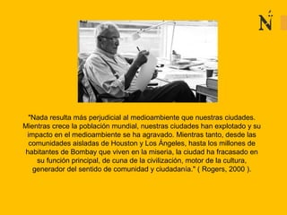 "Nada resulta más perjudicial al medioambiente que nuestras ciudades.
Mientras crece la población mundial, nuestras ciudades han explotado y su
impacto en el medioambiente se ha agravado. Mientras tanto, desde las
comunidades aisladas de Houston y Los Ángeles, hasta los millones de
habitantes de Bombay que viven en la miseria, la ciudad ha fracasado en
su función principal, de cuna de la civilización, motor de la cultura,
generador del sentido de comunidad y ciudadanía." ( Rogers, 2000 ).
 
