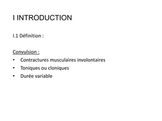 I INTRODUCTION
I.1 Définition :
Convulsion :
• Contractures musculaires involontaires
• Toniques ou cloniques
• Durée vari...