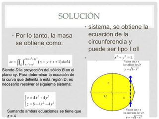 SOLUCIÓN
• Por lo tanto, la masa
se obtiene como:
• sistema, se obtiene la
ecuación de la
circunferencia y
puede ser tipo I oII
•
Siendo D la proyección del sólido B en el
plano xy. Para determinar la ecuación de
la curva que delimita a esta región D, es
necesario resolver el siguiente sistema:
Sumando ambas ecuaciones se tiene que
z = 4
 