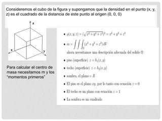 Consideremos el cubo de la figura y supongamos que la densidad en el punto (x, y,
z) es el cuadrado de la distancia de este punto al origen (0, 0, 0)
Para calcular el centro de
masa necesitamos m y los
“momentos primeros”
 