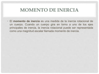 MOMENTO DE INERCIA
• El momento de inercia es una medida de la inercia rotacional de
un cuerpo. Cuando un cuerpo gira en torno a uno de los ejes
principales de inercia, la inercia rotacional puede ser representada
como una magnitud escalar llamada momento de inercia.
 
