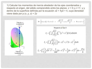 1) Calcular los momentos de inercia alrededor de los ejes coordenados y
respecto al origen, del sólido comprendido entre los planos: z = 0 y z =1− y y
dentro de la superficie definida por la ecuación x2 + 4y2 = 4, cuya densidad
viene dada por ρ (x, y, z) = 2z
 