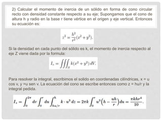2) Calcular el momento de inercia de un sólido en forma de cono circular
recto con densidad constante respecto a su eje; Supongamos que el cono de
altura h y radio en la base r tiene vértice en el origen y eje vertical. Entonces
su ecuación es:
Si la densidad en cada punto del sólido es k, el momento de inercia respecto al
eje Z viene dada por la formula:
Para resolver la integral, escribimos el solido en coordenadas cilíndricas, x = u
cos v, y =u sen v. La ecuación del cono se escribe entonces como z = hu/r y la
integral pedida.
 