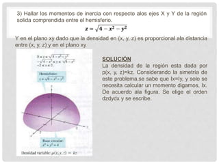 3) Hallar los momentos de inercia con respecto alos ejes X y Y de la región
solida comprendida entre el hemisferio.
Y en el plano xy dado que la densidad en (x, y, z) es proporcional ala distancia
entre (x, y, z) y en el plano xy
SOLUCIÓN
La densidad de la región esta dada por
p(x, y, z)=kz. Considerando la simetría de
este problema.se sabe que Ix=Iy, y solo se
necesita calcular un momento digamos, Ix.
De acuerdo ala figura. Se elige el orden
dzdydx y se escribe.
 