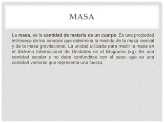 MASA
La masa, es la cantidad de materia de un cuerpo. Es una propiedad
intrínseca de los cuerpos que determina la medida de la masa inercial
y de la masa gravitacional. La unidad utilizada para medir la masa en
el Sistema Internacional de Unidades es el kilogramo (kg). Es una
cantidad escalar y no debe confundirse con el peso, que es una
cantidad vectorial que representa una fuerza.
 