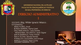 UNIVERSIDADNACIONALDEL ALTIPLANO
FACULTADDE CIENCIASJURÍDICASY POLÍTICAS
ESCUELAPROFESIONAL DE DERECHO
DERECHO ADMINISTRATIVO
I
DOCENTE: Abg. Wilder Ignacio Velazco .
ESTUDIANTES:
- ARIAS FLORES, Josué
- BORDA HERRERA, Karina Lisset.
- DIAZ PARICANAZA, Carla Daniela.
- MENDIZABAL HALANOCA, Javier Digner
- MAYTA BARRIALES, Fisher Antolín
- ÑACA TICONA, Brenda Pamela.
- POMACOSI CHUQUIMIA José enrique
- RAMOS LLANQUI, Mayli Zunila
- SIGUAIRO MAMANI, Rubén
 