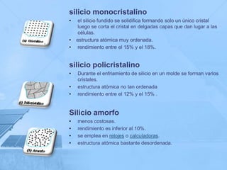 silicio monocristalino
•    el silicio fundido se solidifica formando solo un único cristal
     luego se corta el cristal en delgadas capas que dan lugar a las
     células.
•   estructura atómica muy ordenada.
•    rendimiento entre el 15% y el 18%.


silicio policristalino
•   Durante el enfriamiento de silicio en un molde se forman varios
    cristales.
•   estructura atómica no tan ordenada
•   rendimiento entre el 12% y el 15% .


Silicio amorfo
•   menos costosas.
•   rendimiento es inferior al 10%.
•   se emplea en relojes o calculadoras.
•   estructura atómica bastante desordenada.
 