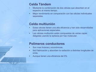 Celda Tándem
•   Mediante la combinación de dos células que absorben en el
    espectro al mismo tiempo.
•   Mejor rendimiento en comparación con las células individuales
    separadas.


Celda multiunión
•   Estas células tienen una alta eficiencia y han sido desarrolladas
    para aplicaciones espaciales.
•   Las células multiunión están compuestas de varias capas
    delgadas usando la epitaxia por haz molecular.


Polímeros conductores
•   Son mas livianas y económicas.
•   fácil fabricación y absorben la radiación a distintas longitudes de
    onda.
•   Aunque tienen una eficiencia del 5%
 