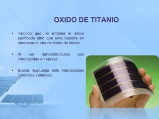 •   Técnica que no emplea el silicio
    purificado sino que esta basada en
    nanoestructuras de óxido de titanio.

•   Al    ser     nanoestructuras   son
    introducidas en sprays.

•   Buena respuesta ante intensidades
    lumínicas variables..
 