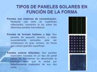 Paneles con sistemas de concentración:
  Mediante una serie de superficies
  reflectantes, concentra la luz sobre los
  diferentes paneles fotovoltaicos.

Paneles de formato baldosa o teja: Son
  paneles de pequeño tamaño, y están
  especialmente   pensados      para ser
  combinados en gran número, de forma
  que cubran grandes superficies.

Paneles solares bifaciales: Son paneles
  especiales basados en un tipo de panel
  capaz de transformar en electricidad la
  radiación solar que le recibe por
  absolutamente cualquiera de sus dos
  caras.
 