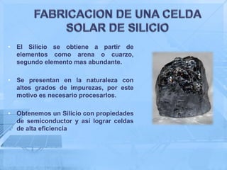 • El Silicio se obtiene a partir de
  elementos como arena o cuarzo,
  segundo elemento mas abundante.

• Se presentan en la naturaleza con
  altos grados de impurezas, por este
  motivo es necesario procesarlos.

• Obtenemos un Silicio con propiedades
  de semiconductor y así lograr celdas
  de alta eficiencia
 