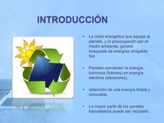 •   La crisis energética que aqueja al
    planeta, y la preocupación por el
    medio ambiente, genera
    búsqueda de energías amigable:
    Sol.

•   Paneles convierten la energía
    luminosa (fotones) en energía
    eléctrica (electrones).

•   obtención de una energía limpia y
    renovable.

•   La mayor parte de los paneles
    fotovoltaicos puede ser reciclado.
 