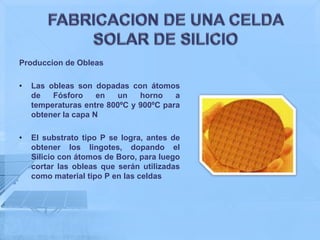 Produccion de Obleas

•   Las obleas son dopadas con átomos
    de   Fósforo     en  un    horno    a
    temperaturas entre 800ºC y 900ºC para
    obtener la capa N

•   El substrato tipo P se logra, antes de
    obtener los lingotes, dopando el
    Silicio con átomos de Boro, para luego
    cortar las obleas que serán utilizadas
    como material tipo P en las celdas
 