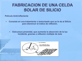 Película Antirreflectante

•   Consiste en una tratamiento o texturizado que se le da al Silicio
                 para disminuir el índice de reflexión.


    •   Estructura piramidal, que aumenta la absorción de la luz
             incidente, gracias a reflexión múltiple de ésta
 