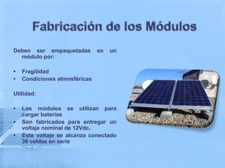 Deben ser empaquetadas         en   un
  módulo por:

•   Fragilidad
•   Condiciones atmosféricas

Utilidad:

•   Los módulos se utilizan para
    cargar baterías
•   Son fabricados para entregar un
    voltaje nominal de 12Vdc.
•   Este voltaje se alcanza conectado
    36 celdas en serie
 