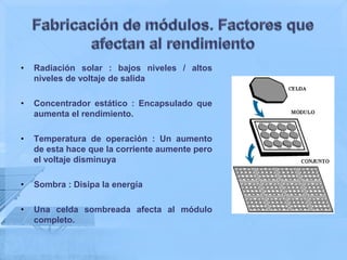 •   Radiación solar : bajos niveles / altos
    niveles de voltaje de salida

•   Concentrador estático : Encapsulado que
    aumenta el rendimiento.

•   Temperatura de operación : Un aumento
    de esta hace que la corriente aumente pero
    el voltaje disminuya

•   Sombra : Disipa la energía

•   Una celda sombreada afecta al módulo
    completo.
 
