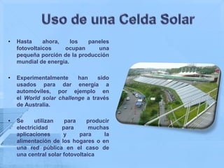 •   Hasta     ahora,    los  paneles
    fotovoltaicos    ocupan      una
    pequeña porción de la producción
    mundial de energía.

•   Experimentalmente     han    sido
    usados para dar energía a
    automóviles, por ejemplo en
    el World solar challenge a través
    de Australia.

•   Se     utilizan    para    producir
    electricidad     para       muchas
    aplicaciones      y     para     la
    alimentación de los hogares o en
    una red pública en el caso de
    una central solar fotovoltaica
 