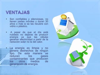 •   Son confiables y silenciosas, no
    tienen partes móviles y duran 30
    años o más si se las recubre con
    vidrio o plástico.

•    A pesar de que el día esté
    nublado no dejaras de producir
    energía ya que las células
    generan electricidad a partir de la
    radiación solar no la del calor.

• La energía es limpia y no
  genera deshechos de ningún
  tipo. De esta manera se
  reducen       los      gases
  contaminantes que producen
  los   otros     medios    de
  generación de energía.
 
